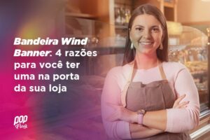 Bandeira Wind Banner 4 razões para você ter uma na porta da sua loja